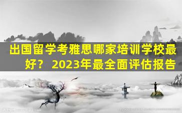 出国留学考雅思哪家培训学校最好？ 2023年最全面评估报告